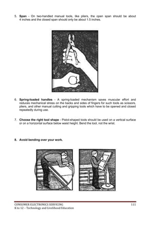 5. Span - On two-handled manual tools, like pliers, the open span should be about 
4 inches and the closed span should only be about 1.5 inches. 
6. Spring-loaded handles - A spring-loaded mechanism saves muscular effort and 
reduces mechanical stress on the backs and sides of fingers for such tools as scissors, 
pliers, and other manual cutting and gripping tools which have to be opened and closed 
repeatedly during use. 
7. Choose the right tool shape - Pistol-shaped tools should be used on a vertical surface 
or on a horizontal surface below waist height. Bend the tool, not the wrist. 
8. Avoid bending over your work. 
CONSUMER ELECTRONICS SERVICING 111 
K to 12 – Technology and Livelihood Education 
 