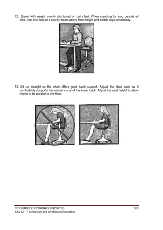 12. Stand with weight evenly distributed on both feet. When standing for long periods of 
time, rest one foot on a sturdy object above floor height and switch legs periodically. 
13. Sit up straight so the chair offers good back support. Adjust the chair back so it 
comfortably supports the natural curve of the lower back. Adjust the seat height to allow 
thighs to be parallel to the floor. 
CONSUMER ELECTRONICS SERVICING 113 
K to 12 – Technology and Livelihood Education 
 