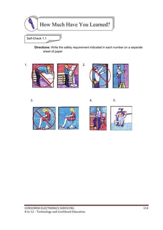 How Much Have You Learned? 
Self-Check 1.1 
Directions: Write the safety requirement indicated in each number on a separate 
sheet of paper 
1. 
3. 
2. 
4. 5. 
CONSUMER ELECTRONICS SERVICING 114 
K to 12 – Technology and Livelihood Education 
 