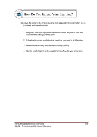 How Do You Extend Your Learning? 
Objective: To reinforce the knowledge and skills acquired in the information sheet, 
job sheet, and operation sheet. 
1. Prepare a tools and equipment maintenance chart. Inspect all tools and 
equipment found in your shop room. 
2. Indicate which ones need cleaning, repairing, rearranging, and labeling. 
3. Determine what safety devices are found in your shop. 
4. Identify health hazards and occupational risks found in your shop room. 
CONSUMER ELECTRONICS SERVICING 118 
K to 12 – Technology and Livelihood Education 
 
