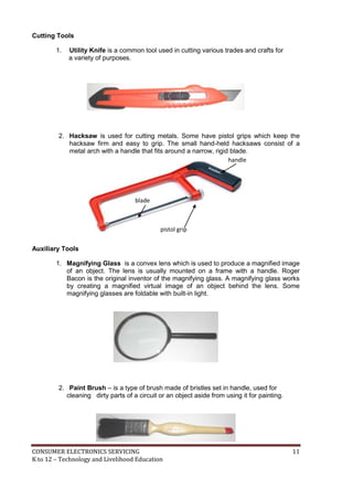 Cutting Tools 
1. Utility Knife is a common tool used in cutting various trades and crafts for 
a variety of purposes. 
2. Hacksaw is used for cutting metals. Some have pistol grips which keep the 
hacksaw firm and easy to grip. The small hand-held hacksaws consist of a 
metal arch with a handle that fits around a narrow, rigid blade. 
Auxiliary Tools 
handle 
blade 
pistol grip 
1. Magnifying Glass is a convex lens which is used to produce a magnified image 
of an object. The lens is usually mounted on a frame with a handle. Roger 
Bacon is the original inventor of the magnifying glass. A magnifying glass works 
by creating a magnified virtual image of an object behind the lens. Some 
magnifying glasses are foldable with built-in light. 
2. Paint Brush – is a type of brush made of bristles set in handle, used for 
cleaning dirty parts of a circuit or an object aside from using it for painting. 
CONSUMER ELECTRONICS SERVICING 11 
K to 12 – Technology and Livelihood Education 
 