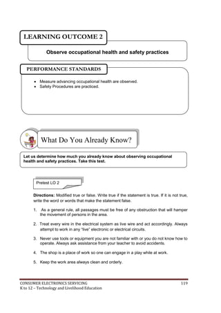 LEARNING OUTCOME 2 
Observe occupational health and safety practices 
PERFORMANCE STANDARDS 
 Measure advancing occupational health are observed. 
 Safety Procedures are practiced. 
What Do You Already Know? 
Let us determine how much you already know about observing occupational 
health and safety practices. Take this test. 
Pretest LO 2 
Directions: Modified true or false. Write true if the statement is true. If it is not true, 
write the word or words that make the statement false. 
1. As a general rule, all passages must be free of any obstruction that will hamper 
the movement of persons in the area. 
2. Treat every wire in the electrical system as live wire and act accordingly. Always 
attempt to work in any “live” electronic or electrical circuits. 
3. Never use tools or equipment you are not familiar with or you do not know how to 
operate. Always ask assistance from your teacher to avoid accidents. 
4. The shop is a place of work so one can engage in a play while at work. 
5. Keep the work area always clean and orderly. 
CONSUMER ELECTRONICS SERVICING 119 
K to 12 – Technology and Livelihood Education 
 
