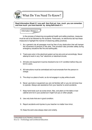 What Do You Need To Know? 
Read Information Sheet 2.1 very well then find out how much you can remember 
and how much you have learned by doing Self-check 2.1. 
Information Sheet 2.1 
In the process of observing occupational health and safety practices, measures 
must be set to be followed by the students. Particularly, an electronics lab has these 
measures to highlight the manner of observing safety practices. 
1. As a general rule all passages must be free of any obstruction that will hamper 
the movement of persons in the area. This provision also provides safety during 
emergency situations like fire and earthquake. 
2. Treat every wire in the electrical system as live wire and act accordingly. Never 
attempt to work in any “live” electronic or electrical circuits. 
3. All tools and equipment must be checked to be in A1 condition before they are 
lent to users. 
4. All instructions must be centralized and must emanate from the person-in-charge. 
5. The shop is a place of work, so do not engage in a play while at work. 
6. Never use tools or equipment you are not familiar with or you do not know how 
to operate. Always ask assistance from your teacher to avoid accidents. 
7. Keep hand tools such as screw driver, files, and pliers on the table or tool 
cabinet and not in your pocket as it might hurt you or other people. 
8. Use only tools that are in good condition. 
9. Report accidents and injuries to your teacher no matter how minor. 
10. Keep the work area always clean and orderly. 
CONSUMER ELECTRONICS SERVICING 120 
K to 12 – Technology and Livelihood Education 
 