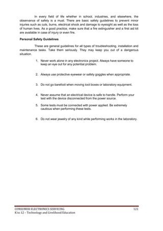 In every field of life whether in school, industries, and elsewhere, the 
observance of safety is a must. There are basic safety guidelines to prevent minor 
injuries such as cuts, burns, electrical shock and damage to eyesight as well as the loss 
of human lives. As a good practice, make sure that a fire extinguisher and a first aid kit 
are available in case of injury or even fire. 
Personal Safety Guidelines 
These are general guidelines for all types of troubleshooting, installation and 
maintenance tasks. Take them seriously. They may keep you out of a dangerous 
situation. 
1. Never work alone in any electronics project. Always have someone to 
keep an eye out for any potential problem. 
2. Always use protective eyewear or safety goggles when appropriate. 
3. Do not go barefoot when moving tool boxes or laboratory equipment. 
4. Never assume that an electrical device is safe to handle. Perform your 
test with the device disconnected from the power source. 
5. Some tests must be connected with power applied. Be extremely 
cautious when performing these tests. 
6. Do not wear jewelry of any kind while performing works in the laboratory. 
CONSUMER ELECTRONICS SERVICING 121 
K to 12 – Technology and Livelihood Education 
 