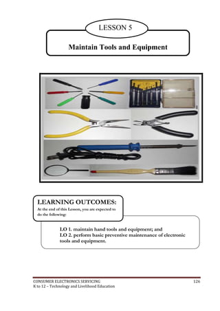 LESSON 5 
Maintain Tools and Equipment 
LEARNING OUTCOMES: 
At the end of this Lesson, you are expected to 
do the following: 
LO 1. maintain hand tools and equipment; and 
LO 2. perform basic preventive maintenance of electronic 
tools and equipment. 
CONSUMER ELECTRONICS SERVICING 126 
K to 12 – Technology and Livelihood Education 
 