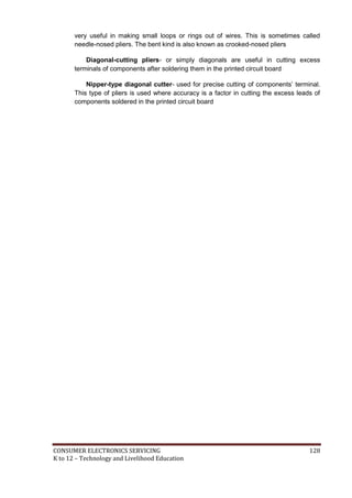 very useful in making small loops or rings out of wires. This is sometimes called 
needle-nosed pliers. The bent kind is also known as crooked-nosed pliers 
Diagonal-cutting pliers- or simply diagonals are useful in cutting excess 
terminals of components after soldering them in the printed circuit board 
Nipper-type diagonal cutter- used for precise cutting of components’ terminal. 
This type of pliers is used where accuracy is a factor in cutting the excess leads of 
components soldered in the printed circuit board 
CONSUMER ELECTRONICS SERVICING 128 
K to 12 – Technology and Livelihood Education 
 