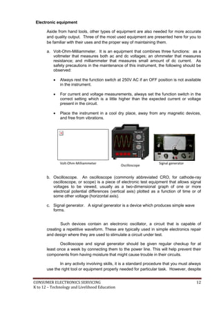 Electronic equipment 
Aside from hand tools, other types of equipment are also needed for more accurate 
and quality output. Three of the most used equipment are presented here for you to 
be familiar with their uses and the proper way of maintaining them. 
a. Volt-Ohm-Milliammeter. It is an equipment that combines three functions: as a 
voltmeter that measures both ac and dc voltages; an ohmmeter that measures 
resistance; and milliammeter that measures small amount of dc current. As 
safety precautions in the maintenance of this instrument, the following should be 
observed: 
 Always rest the function switch at 250V AC if an OFF position is not available 
in the instrument. 
 For current and voltage measurements, always set the function switch in the 
correct setting which is a little higher than the expected current or voltage 
present in the circuit. 
 Place the instrument in a cool dry place, away from any magnetic devices, 
and free from vibrations. 
Volt-Ohm-Milliammeter 
Oscilloscope 
Signal generator 
b. Oscilloscope. An oscilloscope (commonly abbreviated CRO, for cathode-ray 
oscilloscope, or scope) is a piece of electronic test equipment that allows signal 
voltages to be viewed, usually as a two-dimensional graph of one or more 
electrical potential differences (vertical axis) plotted as a function of time or of 
some other voltage (horizontal axis). 
c. Signal generator. A signal generator is a device which produces simple wave 
forms. 
Such devices contain an electronic oscillator, a circuit that is capable of 
creating a repetitive waveform. These are typically used in simple electronics repair 
and design where they are used to stimulate a circuit under test. 
Oscilloscope and signal generator should be given regular checkup for at 
least once a week by connecting them to the power line. This will help prevent their 
components from having moisture that might cause trouble in their circuits. 
In any activity involving skills, it is a standard procedure that you must always 
use the right tool or equipment properly needed for particular task. However, despite 
CONSUMER ELECTRONICS SERVICING 12 
K to 12 – Technology and Livelihood Education 
 