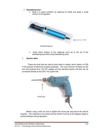  Desoldering tool 
 Keep it in good condition by cleaning its inside and apply a small 
amount of oil regularly. 
tip 
Desoldering tool 
 Avoid direct contact of the soldering iron’s tip to the tip of the 
desoldering tool when doing desoldering work. 
 Electric drills 
These are tools that are used to bore holes in metals, wood, plastic or PCB 
in the process of electronic projects assembly. The most common of these are the 
mini drill powered from 12V DC voltage and the standard electric drill that can be 
connected directly to the 220 V AC power line. 
Chuck jaw 
Before using a drill, be sure to tighten the chuck jaw and secure the drill bit 
properly. The materials to be bored and the drill bit must be at 90 degrees angle to 
achieve efficient boring operation. 
CONSUMER ELECTRONICS SERVICING 132 
K to 12 – Technology and Livelihood Education 
 