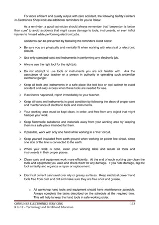 For more efficient and quality output with zero accident, the following Safety Pointers 
in Electronics Shop work are additional reminders for you to follow: 
As a reminder, a good technician should always remember that “prevention is better 
than cure” to avoid accidents that might cause damage to tools, instruments, or even inflict 
injuries to himself while performing electronic jobs. 
Accidents can be prevented by following the reminders listed below: 
 Be sure you are physically and mentally fit when working with electrical or electronic 
circuits. 
 Use only standard tools and instruments in performing any electronic job. 
 Always use the right tool for the right job. 
 Do not attempt to use tools or instruments you are not familiar with. Ask the 
assistance of your teacher or a person in authority in operating such unfamiliar 
electronic gadget. 
 Keep all tools and instruments in a safe place like tool box or tool cabinet to avoid 
accident and easy access when these tools are needed for use. 
 If accidents happened, report immediately to your teacher. 
 Keep all tools and instruments in good condition by following the steps of proper care 
and maintenance of electronic tools and instruments. 
 Your working area must be kept clean, in order, and free from any object that might 
hamper your work. 
 Keep flammable substance and materials away from your working area by keeping 
them in a safe place intended for them. 
 If possible, work with only one hand while working in a “live” circuit. 
 Keep yourself insulated from earth ground when working on power line circuit, since 
one side of the line is connected to the earth. 
 When your work is done, clean your working table and return all tools and 
instruments in their proper places. 
 Clean tools and equipment work more efficiently. At the end of each working day clean the 
tools and equipment you used and check them for any damage. If you note damage, tag the 
tool as faulty and organize a repair or replacement. 
 Electrical current can travel over oily or greasy surfaces. Keep electrical power hand 
tools free from dust and dirt and make sure they are free of oil and grease. 
o All workshop hand tools and equipment should have maintenance schedule. 
Always complete the tasks described on the schedule at the required time. 
This will help to keep the hand tools in safe working order. 
CONSUMER ELECTRONICS SERVICING 133 
K to 12 – Technology and Livelihood Education 
 