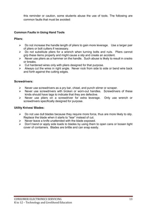 this reminder or caution, some students abuse the use of tools. The following are 
common faults that must be avoided: 
Common Faults in Using Hand Tools 
Pliers: 
 Do not increase the handle length of pliers to gain more leverage. Use a larger pair 
of pliers or bolt cutters if necessary. 
 Do not substitute pliers for a wrench when turning bolts and nuts. Pliers cannot 
grip these items properly and might cause a slip and create an accident. 
 Never use pliers as a hammer on the handle. Such abuse is likely to result in cracks 
or breaks. 
 Cut hardened wires only with pliers designed for that purpose. 
 Always cut the wires in right angle. Never rock from side to side or bend wire back 
and forth against the cutting edges. 
Screwdrivers: 
 Never use screwdrivers as a pry bar, chisel, and punch stirrer or scraper. 
 Never use screwdrivers with broken or worn-out handles. Screwdrivers of these 
kinds should have tags to indicate that they are defective. 
 Never use pliers on a screwdriver for extra leverage. Only use wrench or 
screwdrivers specifically designed for purpose. 
Utility Knives/ Blades: 
 Do not use dull blades because they require more force, thus are more likely to slip. 
Replace the blade when it starts to “tear” instead of cut. 
 Never leave a knife unattended with the blade exposed. 
 Don’t bend or apply side loads to blades by using them to open cans or loosen tight 
cover of containers. Blades are brittle and can snap easily. 
CONSUMER ELECTRONICS SERVICING 13 
K to 12 – Technology and Livelihood Education 
 