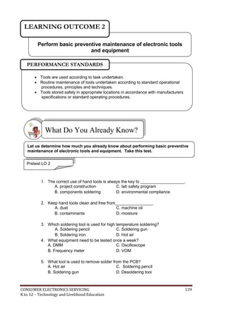 LEARNING OUTCOME 2 
Perform basic preventive maintenance of electronic tools 
and equipment 
PERFORMANCE STANDARDS 
 Tools are used according to task undertaken. 
 Routine maintenance of tools undertaken according to standard operational 
procedures, principles and techniques. 
 Tools stored safely in appropriate locations in accordance with manufacturers 
specifications or standard operating procedures. 
What Do You Already Know? 
 
Let us determine how much you already know about performing basic preventive 
maintenance of electronic tools and equipment. Take this test. 
Pretest LO 2 
1. The correct use of hand tools is always the key to ___________________. 
A. project construction C. lab safety program 
B. components soldering D. environmental compliance 
2. Keep hand tools clean and free from________________. 
A. dust C. machine oil 
B. contaminants D. moisture 
3. Which soldering tool is used for high temperature soldering? 
A. Soldering pencil C. Soldering gun 
B. Soldering iron D. Hot air 
4. What equipment need to be tested once a week? 
A. DMM C. Oscilloscope 
B. Frequency meter D. VOM 
5. What tool is used to remove solder from the PCB? 
A. Hot air C. Soldering pencil 
B. Soldering gun D. Desoldering tooi 
CONSUMER ELECTRONICS SERVICING 139 
K to 12 – Technology and Livelihood Education 
 