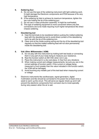 6. Soldering Gun 
A. Do not use this type of the soldering instrument with light soldering work. 
It might damage the Electronic components and PCB because of its very 
high temperature. 
B. If the soldering tip fails to achieve its maximum temperature, tighten the 
two nuts holding the tip of the soldering gun. 
C. Do not use in mass production assembly. It might be overheated. 
D. This type of soldering equipment is more convenient where only few 
connections are to be made requiring much higher temperature like direct 
chassis soldering. 
7. Desoldering tool 
A. Heat the terminals to be resoldered before sucking the melted soldering 
lead with the desoldering tool to avoid direct contact of the desoldering 
tool’s tip with the tip of the soldering iron. 
B. Clean and oil the inside sucking spring and the tip of the desoldering tool 
regularly so that the melted soldering lead will not stick permanently 
inside the desoldering tool. 
8. Volt -Ohm- Milliammeter ( VOM) 
A. Do not play with this instrument by holding both test leads or connecting 
them in any part of your body trying to measure your resistance . 
B. Rest the function switch at 250 VAC when not in use. 
C. Place this instrument in a dry cool place, In free from any vibrations 
D. When making current and voltage measurements, be sure you are in the 
correct settings of function switch .If the current or voltage being 
measured is much greater than the value indicated in the function switch, 
the VOM will be damaged. 
E. Avoid touching any metallic part of the test lead when measuring current 
or voltage 
9. Electronic instruments like oscilloscopes, signal generators, digital 
multimeters and like should be connected to the power line at least once a 
week to warm up the circuit. This will serve as regular check-up and it will 
prevent the electronic components from corrosion due to moist specially 
during rainy season when the air is wet. 
CONSUMER ELECTRONICS SERVICING 141 
K to 12 – Technology and Livelihood Education 
 
