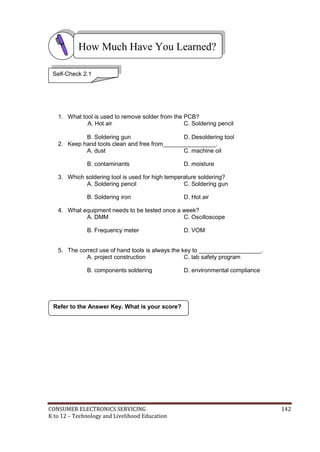 How Much Have You Learned? 
Self-Check 2.1 
1. What tool is used to remove solder from the PCB? 
A. Hot air C. Soldering pencil 
B. Soldering gun D. Desoldering tool 
2. Keep hand tools clean and free from________________. 
A. dust C. machine oil 
B. contaminants D. moisture 
3. Which soldering tool is used for high temperature soldering? 
A. Soldering pencil C. Soldering gun 
B. Soldering iron D. Hot air 
4. What equipment needs to be tested once a week? 
A. DMM C. Oscilloscope 
B. Frequency meter D. VOM 
5. The correct use of hand tools is always the key to ___________________. 
A. project construction C. lab safety program 
B. components soldering D. environmental compliance 
Refer to the Answer Key. What is your score? 
CONSUMER ELECTRONICS SERVICING 142 
K to 12 – Technology and Livelihood Education 
 
