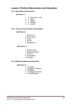 Lesson 2 Perform Mensuration and Calculation 
LO 1. Select Measuring Instrument 
Self Check 1.1 
1. C (50K ohms +/- 5%) 
2. A (gold) 
3. B (green) 
4. C (resistor) 
5. A (current) 
LO 2. Carry out measurements and calculation 
Self Check 2.1 
1. A (90 ohms) 
2. B (242 ohms) 
3. C (22) 
4. B (.05) 
5. D (tolerance) 
Self Check 2.2 
1. B (Ohmmeter) 
2. B (Reading Scale) 
3. A (R X 1) 
4. C (Nonlinear) 
5. D (VOM) 
LO 3. Maintaining Measuring Instruments 
Self Check 3.1 
1. D (VOM) 
2. D (Signal Generator) 
3. D (250AC) 
4. C (Magnetic Devices) 
5. C (Oscilloscope) 
CONSUMER ELECTRONICS SERVICING 145 
K to 12 – Technology and Livelihood Education 
 