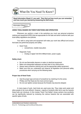 What Do You Need To Know? 
Read Information Sheet 2.1 very well. Then find out how much you can remember 
and how much you learned by answering the Self-check. 
Information Sheet 2.1 
USING TOOLS BASED ON THEIR FUNCTIONS AND OPERATION 
Whenever you perform a task in the workshop you must use personal protective 
clothing and equipment (PPE) that are appropriate for the task and which conforms with your 
local safety regulations and policies. 
Your skill in using tools and equipment will make your work less difficult and ensure 
that tasks are performed properly and safely. 
 Hand Tools 
o screwdrivers, needle-nose pliers 
 Diagnostic Tools 
o Analog or digital Volt-Ohm-Milliammeter, power supply 
Safety check 
 Do not use flammable cleaners or water on electrical equipment. 
 Make sure designated walkways are kept clear of any obstructions. 
 Always wear protective clothing and use the appropriate safety equipment. 
 Make sure that you understand and observe all legislative and personal safety 
procedures when carrying out the following tasks. 
Proper Use of Hand Tools 
 Use the proper type and size of screwdriver by matching it to the screw. 
 Phillips and Flat Head are the most common types. 
 Do not over tighten screws because the threads may become stripped. 
In many types of work, hand tools are used every day. They make work easier and 
allow people to be more efficient. However, majority of students often fail to see the hazards 
these tools can introduce. In this module "Hand Tool Safety" shows workers how accidents 
can be significantly reduced by reviewing the various hazards that are associated with 
specific types of tools. 
CONSUMER ELECTRONICS SERVICING 16 
K to 12 – Technology and Livelihood Education 
 