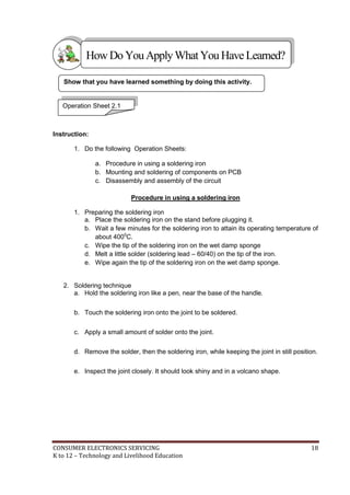 How Do You Apply What You Have Learned? 
Show that you have learned something by doing this activity. 
Operation Sheet 2.1 
Instruction: 
1. Do the following Operation Sheets: 
a. Procedure in using a soldering iron 
b. Mounting and soldering of components on PCB 
c. Disassembly and assembly of the circuit 
Procedure in using a soldering iron 
1. Preparing the soldering iron 
a. Place the soldering iron on the stand before plugging it. 
b. Wait a few minutes for the soldering iron to attain its operating temperature of 
about 4000C. 
c. Wipe the tip of the soldering iron on the wet damp sponge 
d. Melt a little solder (soldering lead – 60/40) on the tip of the iron. 
e. Wipe again the tip of the soldering iron on the wet damp sponge. 
2. Soldering technique 
a. Hold the soldering iron like a pen, near the base of the handle. 
b. Touch the soldering iron onto the joint to be soldered. 
c. Apply a small amount of solder onto the joint. 
d. Remove the solder, then the soldering iron, while keeping the joint in still position. 
e. Inspect the joint closely. It should look shiny and in a volcano shape. 
CONSUMER ELECTRONICS SERVICING 18 
K to 12 – Technology and Livelihood Education 
 