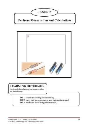 LESSON 2 
Perform Mensuration and Calculations 
LEARNING OUTCOMES: 
At the end of this Lesson, you are expected to 
do the following: 
LO 1. select measuring instruments; 
LO 2. carry out measurements and calculations; and 
LO 3. maintain measuring instruments. 
CONSUMER ELECTRONICS SERVICING 23 
K to 12 – Technology and Livelihood Education 
 
