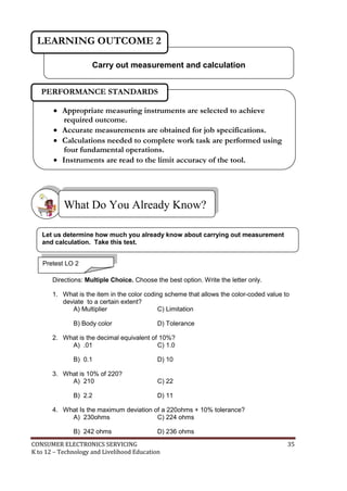 LEARNING OUTCOME 2 
Carry out measurement and calculation 
PERFORMANCE STANDARDS 
 Appropriate measuring instruments are selected to achieve 
required outcome. 
 Accurate measurements are obtained for job specifications. 
 Calculations needed to complete work task are performed using 
four fundamental operations. 
 Instruments are read to the limit accuracy of the tool. 
What Do You Already Know? 
Let us determine how much you already know about carrying out measurement 
and calculation. Take this test. 
Pretest LO 2 
Directions: Multiple Choice. Choose the best option. Write the letter only. 
1. What is the item in the color coding scheme that allows the color-coded value to 
deviate to a certain extent? 
A) Multiplier C) Limitation 
B) Body color D) Tolerance 
2. What is the decimal equivalent of 10%? 
A) .01 C) 1.0 
B) 0.1 D) 10 
3. What is 10% of 220? 
A) 210 C) 22 
B) 2.2 D) 11 
4. What Is the maximum deviation of a 220ohms + 10% tolerance? 
A) 230ohms C) 224 ohms 
B) 242 ohms D) 236 ohms 
CONSUMER ELECTRONICS SERVICING 35 
K to 12 – Technology and Livelihood Education 
 