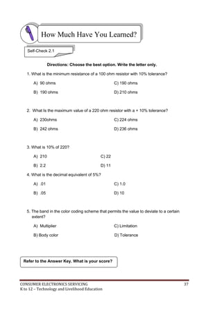 How Much Have You Learned? 
Self-Check 2.1 
Directions: Choose the best option. Write the letter only. 
1. What is the minimum resistance of a 100 ohm resistor with 10% tolerance? 
A) 90 ohms C) 190 ohms 
B) 190 ohms D) 210 ohms 
2. What Is the maximum value of a 220 ohm resistor with a + 10% tolerance? 
A) 230ohms C) 224 ohms 
B) 242 ohms D) 236 ohms 
3. What is 10% of 220? 
A) 210 C) 22 
B) 2.2 D) 11 
4. What is the decimal equivalent of 5%? 
A) .01 C) 1.0 
B) .05 D) 10 
5. The band in the color coding scheme that permits the value to deviate to a certain 
extent? 
A) Multiplier C) Limitation 
B) Body color D) Tolerance 
Refer to the Answer Key. What is your score? 
CONSUMER ELECTRONICS SERVICING 37 
K to 12 – Technology and Livelihood Education 
 