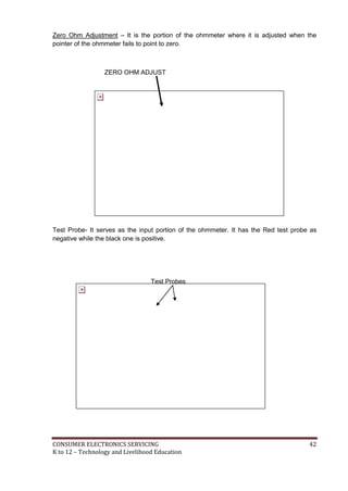 Zero Ohm Adjustment – It is the portion of the ohmmeter where it is adjusted when the 
pointer of the ohmmeter fails to point to zero. 
ZERO OHM ADJUST 
Test Probe- It serves as the input portion of the ohmmeter. It has the Red test probe as 
negative while the black one is positive. 
Test Probes 
CONSUMER ELECTRONICS SERVICING 42 
K to 12 – Technology and Livelihood Education 
 