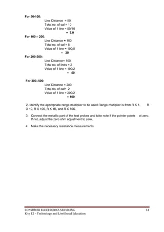 For 50-100: 
Line Distance = 50 
Total no. of cal = 10 
Value of 1 line = 50/10 
= 5.0 
For 100 – 200: 
Line Distance = 100 
Total no. of cal = 5 
Value of 1 line = 100/5 
= 20 
For 200-300: 
Line Distance= 100 
Total no. of lines = 2 
Value of 1 line = 100/2 
= 50 
For 300–500: 
Line Distance = 200 
Total no. of cal= 2 
Value of 1 line = 200/2 
= 100 
2. Identify the appropriate range multiplier to be used Range multiplier is from R X 1, R 
X 10, R X 100, R X 1K, and R X 10K. 
3. Connect the metallic part of the test probes and take note if the pointer points at zero. 
If not, adjust the zero ohm adjustment to zero. 
4. Make the necessary resistance measurements. 
CONSUMER ELECTRONICS SERVICING 44 
K to 12 – Technology and Livelihood Education 
 