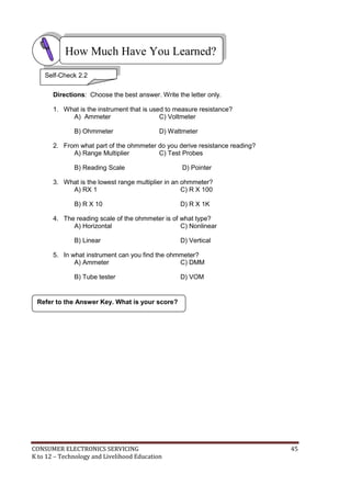 How Much Have You Learned? 
Self-Check 2.2 
Directions: Choose the best answer. Write the letter only. 
1. What is the instrument that is used to measure resistance? 
A) Ammeter C) Voltmeter 
B) Ohmmeter D) Wattmeter 
2. From what part of the ohmmeter do you derive resistance reading? 
A) Range Multiplier C) Test Probes 
B) Reading Scale D) Pointer 
3. What is the lowest range multiplier in an ohmmeter? 
A) RX 1 C) R X 100 
B) R X 10 D) R X 1K 
4. The reading scale of the ohmmeter is of what type? 
A) Horizontal C) Nonlinear 
B) Linear D) Vertical 
5. In what instrument can you find the ohmmeter? 
A) Ammeter C) DMM 
B) Tube tester D) VOM 
Refer to the Answer Key. What is your score? 
CONSUMER ELECTRONICS SERVICING 45 
K to 12 – Technology and Livelihood Education 
 