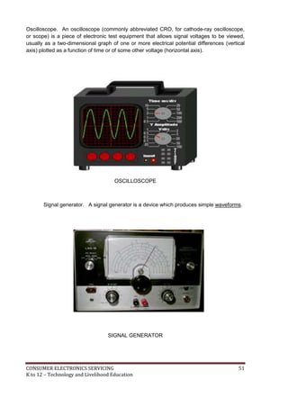 Oscilloscope. An oscilloscope (commonly abbreviated CRO, for cathode-ray oscilloscope, 
oscope 
or scope) is a piece of electronic test equipment that allows signal voltages to be viewed, 
usually as a two-dimensional graph of one or more electrical potential differences (vertical 
axis) plotted as a function of time or of some other voltage (horizontal axis). 
OSCILLOSCOPE 
Signal generator. A signal generator is a device which produces simple waveforms. 
SIGNAL GENERATOR 
CONSUMER ELECTRONICS SERVICING 51 
K to 12 – Technology and Livelihood Education 
 