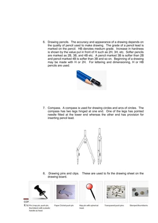 6. Drawing pencils. The accuracy and appearance of a drawing depends on 
the quality of pencil used to make drawing. The grade of a pencil lead is 
marked on the pencil. HB denotes medium grade. Increase in hardness 
is shown by the value put in front of H such as 2H, 3H, etc. Softer pencils 
are marked as 2B, 3B, and 4B etc. A pencil marked 3B is softer than 2B 
and pencil marked 4B is softer than 3B and so on. Beginning of a drawing 
may be made with H or 2H. For lettering and dimensioning, H or HB 
pencils are used. 
7. Compass. A compass is used for drawing circles and arcs of circles. The 
compass has two legs hinged at one end. One of the legs has pointed 
needle fitted at the lower end whereas the other end has provision for 
inserting pencil lead. 
8. Drawing pins and clips. These are used to fix the drawing sheet on the 
drawing board. 
CONSUMER ELECTRONICS SERVICING 64 
K to 12 – Technology and Livelihood Education 
 