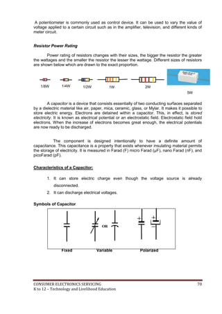 A potentiometer is commonly used as control device. It can be used to vary the value of 
voltage applied to a certain circuit such as in the amplifier, television, and different kinds of 
meter circuit. 
Resistor Power Rating 
Power rating of resistors changes with their sizes, the bigger the resistor the greater 
the wattages and the smaller the resistor the lesser the wattage. Different sizes of resistors 
are shown below which are drawn to the exact proportion. 
1/8W 1/4W 1/2W 1W 2W 
5W 
A capacitor is a device that consists essentially of two conducting surfaces separated 
by a dielectric material like air, paper, mica, ceramic, glass, or Mylar. It makes it possible to 
store electric energy. Electrons are detained within a capacitor. This, in effect, is stored 
electricity. It is known as electrical potential or an electrostatic field. Electrostatic field hold 
electrons. When the increase of electrons becomes great enough, the electrical potentials 
are now ready to be discharged. 
The component is designed intentionally to have a definite amount of 
capacitance. This capacitance is a property that exists whenever insulating material permits 
the storage of electricity. It is measured in Farad (F) micro Farad (μF), nano Farad (nF), and 
picoFarad (pF). 
Characteristics of a Capacitor: 
1. It can store electric charge even though the voltage source is already 
disconnected. 
2. It can discharge electrical voltages. 
Symbols of Capacitor 
OR 
Fixed Variable Polarized 
CONSUMER ELECTRONICS SERVICING 70 
K to 12 – Technology and Livelihood Education 
 