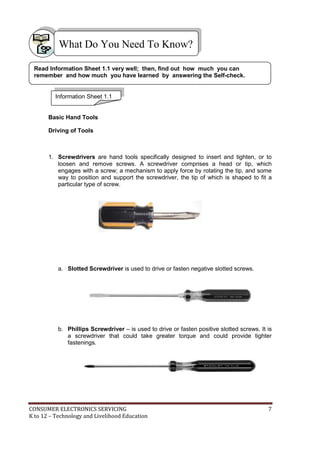 What Do You Need To Know? 
Read Information Sheet 1.1 very well; then, find out how much you can 
remember and how much you have learned by answering the Self-check. 
Information Sheet 1.1 
Basic Hand Tools 
Driving of Tools 
1. Screwdrivers are hand tools specifically designed to insert and tighten, or to 
loosen and remove screws. A screwdriver comprises a head or tip, which 
engages with a screw; a mechanism to apply force by rotating the tip, and some 
way to position and support the screwdriver, the tip of which is shaped to fit a 
particular type of screw. 
a. Slotted Screwdriver is used to drive or fasten negative slotted screws. 
b. Phillips Screwdriver – is used to drive or fasten positive slotted screws. It is 
a screwdriver that could take greater torque and could provide tighter 
fastenings. 
CONSUMER ELECTRONICS SERVICING 7 
K to 12 – Technology and Livelihood Education 
 