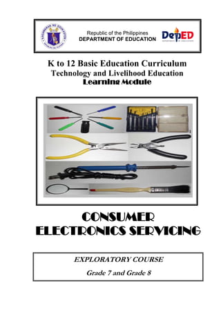 Republic of the Philippines 
DEPARTMENT OF EDUCATION 
K to 12 Basic Education Curriculum 
Technology and Livelihood Education 
Learning Module 
CONSUMER 
ELECTRONICS SERVICING 
EXPLORATORY COURSE 
Grade 7 and Grade 8 
 