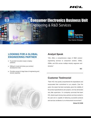 Consumer Electronics Business Unit
                                     Engineering & R&D Services




LOOKING FOR A GLOBAL                                 Analyst Speak
ENGINEERING PARTNER                                  “HCL offers a comprehensive range of R&D/ product

● To provide Innovative ready to deploy              engineering services to component vendors, OEMs,
   solutions
                                                     ODMs, and ISVs across multiple industry segments and

● Willing to invest and share your product           domains.”
   development risks
                                                                                                            IDC
● Provides access to large base of engineering and
   domain expertise


                                                     Customer Testimonial
                                                     “Team HCL has quickly comprehends the expectations and

                                                     reciprocated their commitment to our projects. Over the

                                                     years, the output has been exemplary, given the volatility of

                                                     the product specifications/ job/ projects, and has demanded

                                                     very little supervision. I’m constantly convinced that team

                                                     HCL stands apart among many partners we have worked in

                                                     the past and is capable of delivering successful products

                                                     and services ancillaries in an enhancement environment.”

                                                                                                Global CE OEM
 