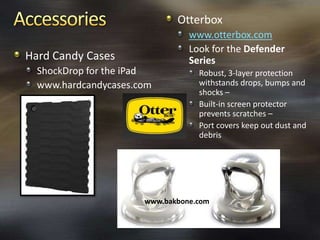 Otterbox
                                www.otterbox.com
                                Look for the Defender
Hard Candy Cases                Series
  ShockDrop for the iPad          Robust, 3-layer protection
  www.hardcandycases.com          withstands drops, bumps and
                                  shocks –
                                  Built-in screen protector
                                  prevents scratches –
                                  Port covers keep out dust and
                                  debris




                      www.bakbone.com
 
