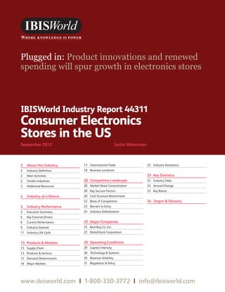 WWW.IBISWORLD.COM                                            Consumer Electronics Stores in the US September 2012   1




IBISWorld Industry Report 44311
Consumer Electronics
Stores in the US
September 2012                                     Justin Waterman



2   About this Industry    17 International Trade                    32 Industry Assistance
2   Industry Deﬁnition     18 Business Locations
2   Main Activities                                                  33 Key Statistics
2   Similar Industries     20 Competitive Landscape                  33 Industry Data
3   Additional Resources   20 Market Share Concentration             33 Annual Change
                           20 Key Success Factors                    33 Key Ratios
4   Industry at a Glance   20 Cost Structure Benchmarks
                           22 Basis of Competition                   34 Jargon & Glossary
5   Industry Performance   23 Barriers to Entry
5   Executive Summary      24 Industry Globalization
5   Key External Drivers
6   Current Performance    25 Major Companies
9   Industry Outlook       25 Best Buy Co. Inc.
11 Industry Life Cycle     27 RadioShack Corporation


13 Products & Markets      29 Operating Conditions
13 Supply Chain            29 Capital Intensity
13 Products & Services     30 Technology & Systems
15 Demand Determinants     30 Revenue Volatility
16 Major Markets           31 Regulation & Policy




www.ibisworld.com | 1-800-330-3772 | info @ibisworld.com
 