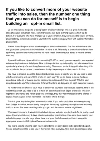 If you like to convert more of your website
traffic into sales, then the number one thing
that you can do for oneself is to begin
building an opt-in email list.
  Do we know about the perks of doing 'opt-in' email advertising? This is a great method to
strengthen your conversion rates, earn more cash, plus build a strong business from top to
bottom. For everyone who have finalized up to your e-mail list, they have asked to be put on there,
plus most may remain subscribed to your list in the event you supply them with superb information
plus content.

  We will like to do opt-in e-mail advertising for a amount of reasons. The first reason is the fact
that your spam complaints is incredibly low - if none at all. This really is dramatically different from
spamming because the individuals on a list have raised their hand plus asked to receive emails
from you.

  If you will build up a big email list from scratch (50,000 or more), you can expect to see repeated
sales coming inside on a daily basis. Now building a list this big truly rapidly can take several time
- particularly when you're just doing free marketing. Then when you're doing paid advertising, this
can accelerate the procedure - nevertheless it might expense you a bit of cash to do thus.

  You have to create it a point to decide that business model is best for we. Do you need to stick
with free marketing and earn 100% profits on each sale? Or we do desire to invest funds on
advertising, get a lot of buyers, and do backend advertising with these buyers? With the paid
advertising route, you'll have to decide if it's worthwhile to go damaging on each customer you get.

  No matter what we choose, you'll have to employ as countless tips because possible. One of the
initial things which you need to do is to have an opt-in shape on all pages of the site. This way,
regardless of where a site visitor goes on a webpage, they may nonetheless have the chance to
sign as much as your e-mail newsletter - no matter where they go.

  This is a great way to heighten a conversion rates. If you sell a product or are making money
from Google AdSense, we can easily strengthen the money by getting more plus more returning
traffic to a site. The more returning traffic you get, and the more a income might boost.

  Whenever it comes to driving individuals back to your website, you don't wish To be pushy... and
eager. Email your list every 4 days, plus include rather practical info, then send them over to your
sales letter page, or a site page where there is a great deal of content on them - along with
appropriate amounts of Google AdSense advertisements.

 You like to stick to emailing each 4 days considering we don't desire to be considered a pest.
People actually don't like to see you in their email inbox everyday. Give them several space plus
 