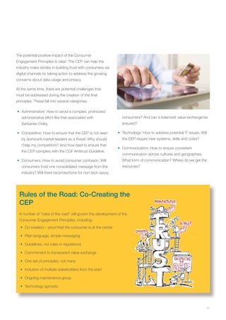 11
The potential positive impact of the Consumer
Engagement Principles is clear: The CEP can help the
industry make strides in building trust with consumers via
digital channels by taking action to address the growing
concerns about data usage and privacy.
At the same time, there are potential challenges that
must be addressed during the creation of the final
principles. These fall into several categories:
•	 Administrative: How to avoid a complex, protracted
administrative effort like that associated with
Sarbanes-Oxley.
•	 Competitive: How to ensure that the CEP is not seen
by dominant market leaders as a threat. Why should
I help my competitors? And how best to ensure that
the CEP complies with the CGF Antitrust Guideline.
•	 Consumers: How to avoid consumer confusion. Will
consumers trust one consolidated message from the
industry? Will there be protections for non-tech-savvy
consumers? And can a balanced value exchange be
ensured?
•	 Technology: How to address potential IT issues. Will
the CEP require new systems, skills and costs?
•	 Communication: How to ensure consistent
communication across cultures and geographies.
What form of communication? Where do we get the
resources?
Rules of the Road: Co-Creating the
CEP
A number of “rules of the road” will govern the development of the
Consumer Engagement Principles, including:
•	 Co-creation – proof that the consumer is at the center
•	 Plain language, simple messaging
•	 Guidelines, not rules or regulations
•	 Commitment to transparent value exchange
•	 One set of principles, not many
•	 Inclusion of multiple stakeholders from the start
•	 Ongoing maintenance group
•	 Technology agnostic
 