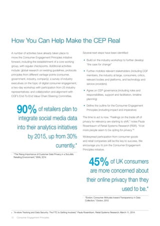12	 Consumer Engagement Principles
A number of activities have already taken place to
move the Consumer Engagement Principles initiative
forward, including the establishment of a core working
group, with regular checkpoints. Additional activities
include: global research on existing guidelines, protocols
principles from different vantage points (consumer,
government, industry, company); a survey of industry
executives on the topic of digital consumer engagement;
a two-day workshop with participation from 25 industry
representatives; and collaboration and alignment with
CGF’s End-To-End Value Chain Steering Committee.
90%of retailers plan to
integrate social media data
into their analytics initiatives
by 2015, up from 30%
currently.*
*	 “The Rising Importance of Customer Data Privacy in a SoLoMo
Retailing Environment,” EKN, 2014
8	 “In-store Tracking and Data Security: The FTC Is Getting Involved,” Paula Rosenblum, Retail Systems Research, March 11, 2014
How You Can Help Make the CEP Real
45%of UK consumers
are more concerned about
their online privacy than they
used to be.*
*	 “Evidon: Consumer Attitudes toward Transparency in Data
Collection,” Evidon, 2012
Several next steps have been identified:
•	 Build on the industry workshop to further develop
“the case for change”
•	 Further mobilize relevant stakeholders (including CGF
members, the industry at large, consumers, critics,
relevant bodies and platforms, and technology and
service providers)
•	 Agree on CEP governance (including roles and
responsibilities, support and facilitation, timeline
planning)
•	 Define the outline for the Consumer Engagement
Principles (including impact and imperative)
The time to act is now. “Feelings on the trade-off of
privacy for relevancy are starting to shift,” notes Paula
Rosenbaum of Retail Systems Research (RSR). “A lot
more people seem to be opting for privacy.”8
Widespread participation from consumer goods
and retail companies will be the key to success. We
encourage you to join the Consumer Engagement
Principles initiative.
 