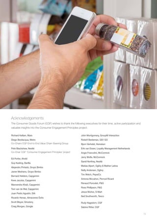13
Acknowledgements
The Consumer Goods Forum (CGF) wishes to thank the following executives for their time, active participation and
valuable insights into the Consumer Engagement Principles project:
Richard Kellam, Mars
Diego Bevilacqua, Metro
Co-Chairs CGF End-to-End Value Chain Steering Group
Pete Blackshaw, Nestlé
Co-Chair CGF ‘Consumer Engagement Principles’ project
Ed Porter, Ahold
Guy Keeling, Barilla
Alejandro Pintado, Grupo Bimbo
Javier Medrano, Grupo Bimbo
Bernard Helders, Capgemini
Kees Jacobs, Capgemini
Manvendra Khati, Capgemini
Tom van de Wal, Capgemini
Juan Pedro Agustín, DIA
Ricardo Henao, Almacenes Éxito
Scott Meyer, Ghostery
Craig Morgan, Google
John Montgomery, GroupM Interaction
Robert Beideman, GS1 GO
Bjorn Verhelst, Heineken
Erik van Essen, Loyalty Management Netherlands
Angie Francolini, McCormick
Jerry Wolfe, McCormick
Sandi Northey, Nestlé
Matías Alpert, Ogilvy & Mather Latina
Nelly Andersen, Ogilvy
Tim Welch, PepsiCo
Antonia Mccahon, Pernod Ricard
Renaud Poncelet, P&G
Ross Phillipson, P&G
Jesus Muñoz, S-Mart
Neil Southworth, Tesco
Rudy Hagedorn, CGF
Sabine Ritter, CGF
 