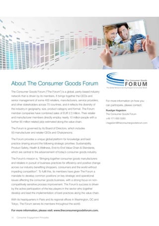 14	 Consumer Engagement Principles
About The Consumer Goods Forum
The Consumer Goods Forum (“The Forum”) is a global, parity-based industry
network that is driven by its members. It brings together the CEOs and
senior management of some 400 retailers, manufacturers, service providers,
and other stakeholders across 70 countries, and it reflects the diversity of
the industry in geography, size, product category and format. The Forum
member companies have combined sales of EUR 2.5 trillion. Their retailer
and manufacturer members directly employ nearly 10 million people with a
further 90 million related jobs estimated along the value chain.
The Forum is governed by its Board of Directors, which includes
50 manufacturer and retailer CEOs and Chairpersons.
The Forum provides a unique global platform for knowledge and best
practice sharing around the following strategic priorities: Sustainability,
Product Safety, Health & Wellness, End-to-End Value Chain & Standards,
which are central to the advancement of today’s consumer goods industry.
The Forum’s mission is, “Bringing together consumer goods manufacturers
and retailers in pursuit of business practices for efficiency and positive change
across our industry benefiting shoppers, consumers and the world without
impeding competition”. To fulfil this, its members have given The Forum a
mandate to develop common positions on key strategic and operational
issues affecting the consumer goods business, with a strong focus on non-
competitively sensitive process improvement. The Forum’s success is driven
by the active participation of the key players in the sector who together
develop and lead the implementation of best practices along the value chain.
With its headquarters in Paris and its regional offices in Washington, DC and
Tokyo, The Forum serves its members throughout the world.
For more information, please visit: www.theconsumergoodsforum.com.
For more information on how you
can participate, please contact:
Ruediger Hagedorn
The Consumer Goods Forum
+49 171 693 5583
r.hagedorn@theconsumergoodsforum.com
 