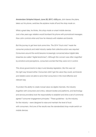 3
Amsterdam Schiphol Airport, June 20, 2017, 4:30 p.m. John leaves the plane,
takes out his phone, switches the airplane mode off and the shop mode on.
What a great idea, he thinks, this shop mode on smart mobile devices.
Just a few years ago retailers would bombard his phone with promotional messages.
Now John controls when and how he interacts with retailers and brands.
But the journey to get here took some time. The 2014 “trust crisis” made the
consumer products and retail industry realize that collective action was required.
Consumers around the world became increasingly concerned about digital data
breaches (so-called “digital landmines”). Although this concern was often magnified
by emotions and perceptions, consumers worried that they were not in control.
This drove governments to step in and develop legislation. But this was not
the right way forward either. Consumers didn’t get the value they could, and brands
and retailers were not able to serve their consumers in the most effective and
relevant way.
To protect the ability to create mutual value via digital channels, the industry
(together with consumers and critics, relevant bodies and platforms, and technology
and service providers) took the responsibility to establish and drive a set of commonly
agreed “consumer engagement principles.” These guidelines – by the industry,
for the industry – were designed to raise and maintain the level of trust
with consumers. And one of the results was the standardized shop-mode switch on
mobile devices.
 