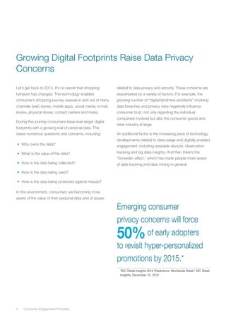 4	 Consumer Engagement Principles
Let’s get back to 2014. It’s no secret that shopping
behavior has changed. The technology-enabled
consumer’s shopping journey weaves in and out of many
channels (web stores, mobile apps, social media, e-mail,
kiosks, physical stores, contact centers and more).
During this journey consumers leave ever-larger digital
footprints with a growing trail of personal data. This
raises numerous questions and concerns, including:
•	 Who owns the data?
•	 What is the value of the data?
•	 How is the data being collected?
•	 How is the data being used?
•	 How is the data being protected against misuse?
In this environment, consumers are becoming more
aware of the value of their personal data and of issues
related to data privacy and security. These concerns are
exacerbated by a variety of factors. For example, the
growing number of “digital landmine accidents” involving
data breaches and privacy risks negatively influence
consumer trust, not only regarding the individual
companies involved but also the consumer goods and
retail industry at large.
An additional factor is the increasing pace of technology
developments related to data usage and digitally enabled
engagement, including wearable devices, observation
tracking and big data insights. And then there’s the
“Snowden effect,” which has made people more aware
of data tracking and data mining in general.
Emerging consumer
privacy concerns will force
50%of early adopters
to revisit hyper-personalized
promotions by 2015.*
*	 “IDC Retail Insights 2014 Predictions: Worldwide Retail,” IDC Retail
Insights, December 10, 2013
Growing Digital Footprints Raise Data Privacy
Concerns
 
