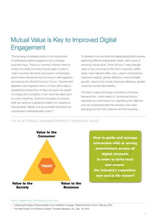 7
This growing complexity points to the importance
of addressing digital engagement as a strategic
business issue. There is a common industry need to
protect the ability to create mutual value in order to
meet consumer demands and prevent unnecessary
government intervention by focusing on self-regulation.
As noted by the World Economic Forum: “Government
legislation and regulation have a crucial role to play in
establishing trusted flow of data, but given the speed
of change and complexity, it can never be relied upon
to cover everything. Common principles at industry-
level can serve as a global foundation for creating an
interoperable, flexible and accountable framework for
coordinated multistakeholder action.”6
To develop trust and level the digital playing field requires
balancing different stakeholder needs, with a goal of
ensuring mutual value. Think of it as a “value triangle”:
value to the consumer (in the form of rewards, better
deals, more relevant offers, etc.), value to the business
(improved insights, greater efficiency, more profitable
growth), value to the society (improved efficiency, greater
corporate social responsibility).
The idea of value exchange is echoed by Forrester
Research Inc., which refers to “contextual privacy,”
described as a framework for negotiating the collection
and use of personal data that ensures a fair value
exchange for both the customer and the business.7
6	 “Unlocking the Value of Personal Data: From Collection to Usage,” World Economic Forum, February 2013
7	 “The New Privacy: It’s All About Context,” Forrester Research, Inc., Dec. 19, 2013
The Value Triangle: Balancing Different Stakeholder Values
TRUST
Value to the
Business
Value to the
Society
Value to the
Consumer How to guide and manage
interaction with or among
stakeholders across all
digital channels
in order to build trust
and ensure
the industry’s reputation,
now and in the future?
Source: Capgemini and The Consumer Goods Forum
Mutual Value is Key to Improved Digital
Engagement
 