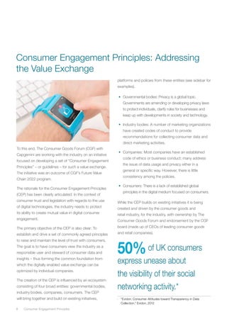8	 Consumer Engagement Principles
To this end, The Consumer Goods Forum (CGF) with
Capgemini are working with the industry on an initiative
focused on developing a set of “Consumer Engagement
Principles” – or guidelines – for such a value exchange.
The initiative was an outcome of CGF’s Future Value
Chain 2022 program.
The rationale for the Consumer Engagement Principles
(CEP) has been clearly articulated: In the context of
consumer trust and legislation with regards to the use
of digital technologies, the industry needs to protect
its ability to create mutual value in digital consumer
engagement.
The primary objective of the CEP is also clear: To
establish and drive a set of commonly agreed principles
to raise and maintain the level of trust with consumers.
The goal is to have consumers view the industry as a
responsible user and steward of consumer data and
insights – thus forming the common foundation from
which the digitally enabled value exchange can be
optimized by individual companies.
The creation of the CEP is influenced by an ecosystem
consisting of four broad entities: governmental bodies,
industry bodies, companies, consumers. The CEP
will bring together and build on existing initiatives,
platforms and policies from these entities (see sidebar for
examples).
•	 Governmental bodies: Privacy is a global topic.
Governments are amending or developing privacy laws
to protect individuals, clarify rules for businesses and
keep up with developments in society and technology.
•	 Industry bodies: A number of marketing organizations
have created codes of conduct to provide
recommendations for collecting consumer data and
direct marketing activities.
•	 Companies: Most companies have an established
code of ethics or business conduct; many address
the issue of data usage and privacy either in a
general or specific way. However, there is little
consistency among the policies.
•	 Consumers: There is a lack of established global
principles in the digital medium focused on consumers.
While the CEP builds on existing initiatives it is being
created and driven by the consumer goods and
retail industry, for the industry, with ownership by The
Consumer Goods Forum and endorsement by the CGF
board (made up of CEOs of leading consumer goods
and retail companies).
50%of UK consumers
express unease about
the visibility of their social
networking activity.*
*	 “Evidon: Consumer Attitudes toward Transparency in Data
Collection,” Evidon, 2012
Consumer Engagement Principles: Addressing
the Value Exchange
 