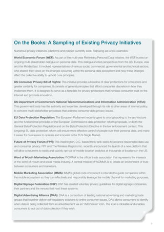 9
On the Books: A Sampling of Existing Privacy Initiatives
Numerous privacy initiatives, platforms and policies currently exist. Following are a few examples:
World Economic Forum (WEF): As part of the multi-year Rethinking Personal Data initiative, the WEF hosted an
ongoing multi-stakeholder dialogue on personal data. This dialogue invited perspectives from the US, Europe, Asia
and the Middle East. It involved representatives of various social, commercial, governmental and technical sectors,
who shared their views on the changes occurring within the personal data ecosystem and how these changes
affect the collective ability to uphold core principles.
US Consumer Privacy Bill of Rights: This initiative provides a baseline of clear protections for consumers and
greater certainty for companies. It consists of general principles that afford companies discretion in how they
implement them. It is designed to serve as a template for privacy protections that increase consumer trust on the
Internet and promote innovation.
US Department of Commerce’s National Telecommunications and Information Administration (NTIA):
This government body has the authority and expertise, developed through its role in other areas of Internet policy,
to convene multi-stakeholder processes that address consumer data privacy issues.
EU Data Protection Regulation: The European Parliament recently gave its strong backing to the architecture
and the fundamental principles of the European Commission’s data protection reform proposals, on both the
General Data Protection Regulation and on the Data Protection Directive in the law enforcement context. This
(ongoing) EU data protection reform will ensure more effective control of people over their personal data, and make
it easier for businesses to operate and innovate in the EU’s Single Market.
Future of Privacy Forum (FPF): This Washington, D.C.-based think tank seeks to advance responsible data use
and consumer privacy. FPF and The Wireless Registry Inc. recently announced the launch of a new platform that
will allow consumers to easily and quickly opt-out of mobile location analytics at thousands of locations in the US.
Word of Mouth Marketing Association: WOMMA is the official trade association that represents the interests
of the word-of-mouth and social media industry. A central mission of WOMMA is to create an environment of trust
between consumers and marketers.
Mobile Marketing Association (MMA): MMA’s global code of conduct is intended to guide companies within
the mobile ecosystem so they can effectively and responsibly leverage the mobile channel for marketing purposes.
Digital Signage Federation (DSF): DSF has created voluntary privacy guidelines for digital signage companies,
their partners and the venues that host these systems.
Digital Advertising Alliance (DAA): DAA is a consortium of leading national advertising and marketing trade
groups that together deliver self-regulatory solutions to online consumer issues. DAA allows consumers to identify
when data is being collected from an advertisement via an “AdChoices” icon. The icon is clickable and enables
consumers to opt out of data collection if they wish.
 