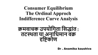 Consumer Equilibrium
The Ordinal Approch
Indifference Curve Analysis
क्रमवाचक उपयोगिता गिद्ाांत :
तटस्थता या अनागिमान वक्र
दृगिकोण
Dr . Anamika kaushiva
 