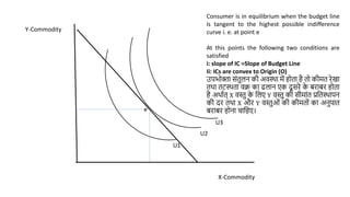 X-Commodity
Y-Commodity
Consumer is in equilibrium when the budget line
is tangent to the highest possible indifference
curve i. e. at point e
At this points the following two conditions are
satisfied
i: slope of IC =Slope of Budget Line
Ii: ICs are convex to Origin (O)
उपभोक्ता िांतुलन की अवस्था में होता है तो कीमत रेखा
तथा तटस्थता वक्र का ढलान एक दू िरे क
े बराबर होता
है अथाणत् X वस्तु क
े वलए Y वस्तु की िीमाांत प्रवतस्थापन
की दर तथा X और Y वस्तुओां की कीमतोां का अनुपात
बराबर होना चावहए।
U1
U3
U2
e
 
