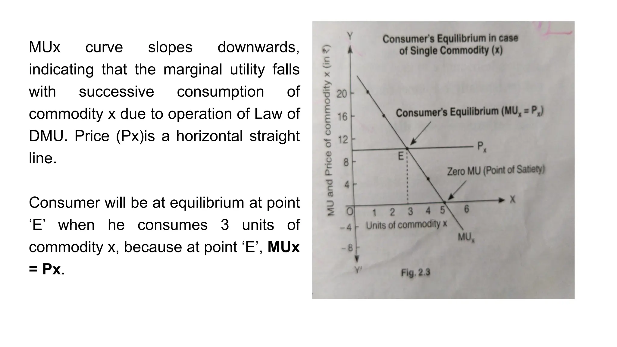 MUx curve slopes downwards,
indicating that the marginal utility falls
with successive consumption of
commodity x due to operation of Law of
DMU. Price (Px)is a horizontal straight
line.
Consumer will be at equilibrium at point
‘E’ when he consumes 3 units of
commodity x, because at point ‘E’, MUx
= Px.
 
