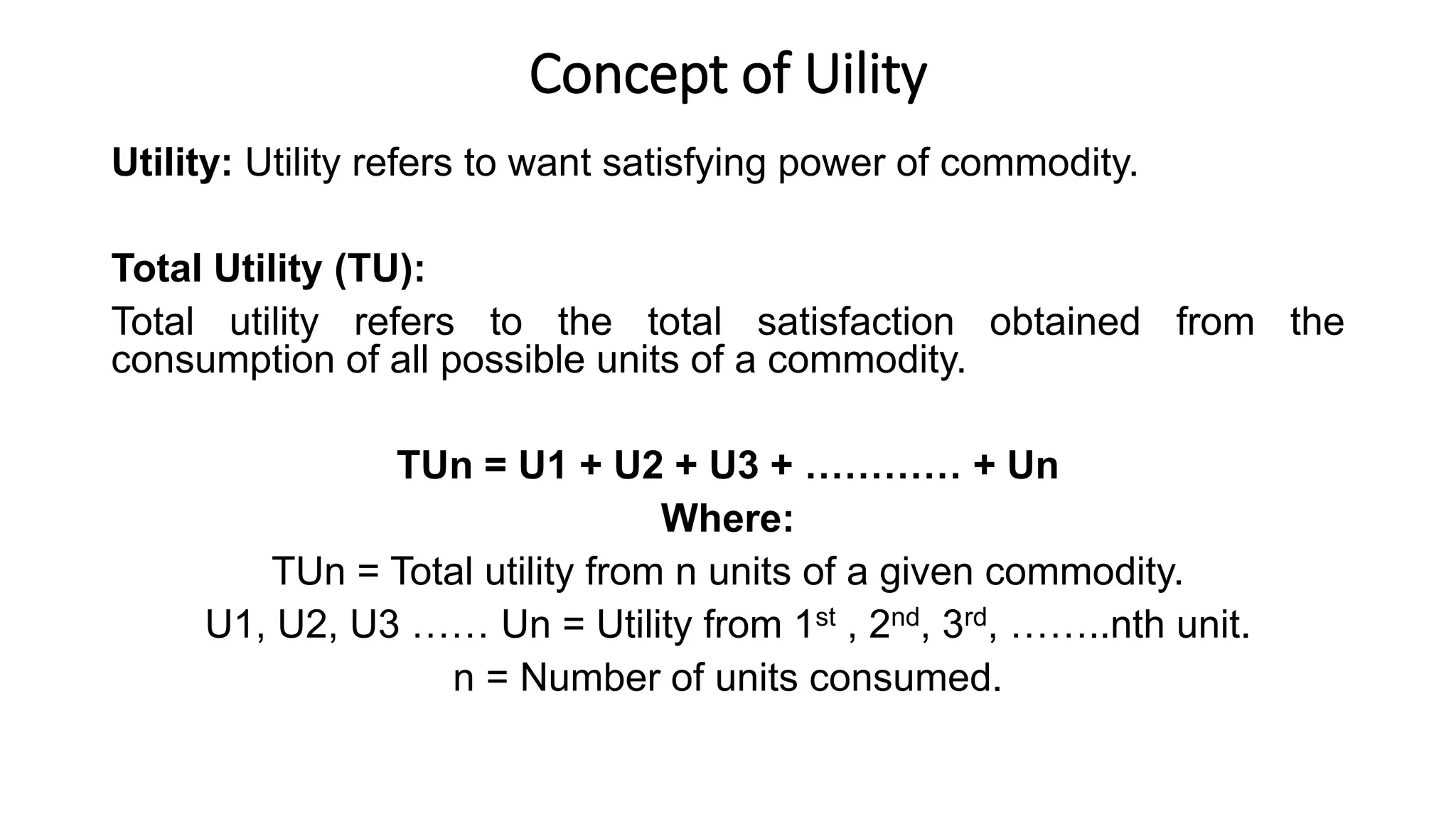 Concept of Uility
Utility: Utility refers to want satisfying power of commodity.
Total Utility (TU):
Total utility refers to the total satisfaction obtained from the
consumption of all possible units of a commodity.
TUn = U1 + U2 + U3 + ………… + Un
Where:
TUn = Total utility from n units of a given commodity.
U1, U2, U3 …… Un = Utility from 1st , 2nd, 3rd, ……..nth unit.
n = Number of units consumed.
 