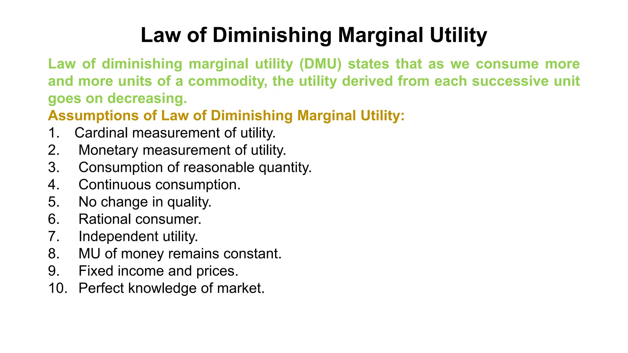 Law of Diminishing Marginal Utility
Law of diminishing marginal utility (DMU) states that as we consume more
and more units of a commodity, the utility derived from each successive unit
goes on decreasing.
Assumptions of Law of Diminishing Marginal Utility:
1. Cardinal measurement of utility.
2. Monetary measurement of utility.
3. Consumption of reasonable quantity.
4. Continuous consumption.
5. No change in quality.
6. Rational consumer.
7. Independent utility.
8. MU of money remains constant.
9. Fixed income and prices.
10. Perfect knowledge of market.
 