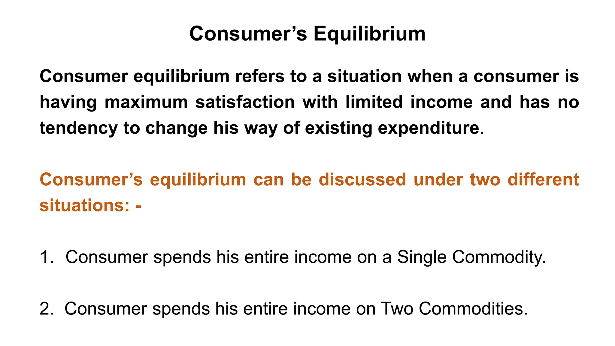 Consumer’s Equilibrium
Consumer equilibrium refers to a situation when a consumer is
having maximum satisfaction with limited income and has no
tendency to change his way of existing expenditure.
Consumer’s equilibrium can be discussed under two different
situations: -
1. Consumer spends his entire income on a Single Commodity.
2. Consumer spends his entire income on Two Commodities.
 